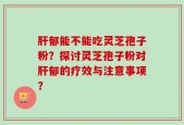肝郁能不能吃灵芝孢子粉？探讨灵芝孢子粉对肝郁的疗效与注意事项？