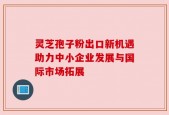 灵芝孢子粉出口新机遇助力中小企业发展与国际市场拓展