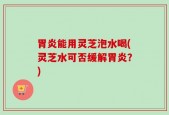 胃炎能用灵芝泡水喝(灵芝水可否缓解胃炎？)