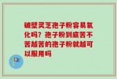 破壁灵芝孢子粉容易氧化吗？孢子粉到底苦不苦越苦的孢子粉就越可以服用吗