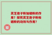 灵芝孢子粉加硒粉的作用？探究灵芝孢子粉和硒粉的功效与作用？