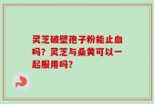 灵芝破壁孢子粉能止血吗？灵芝与桑黄可以一起服用吗？