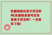 乳腺癌能吃孢子灵芝粉吗(乳腺癌患者可否食用孢子灵芝粉？一文带你了解)