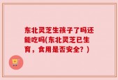 东北灵芝生孩子了吗还能吃吗(东北灵芝已生育，食用是否安全？)
