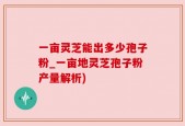 一亩灵芝能出多少孢子粉_一亩地灵芝孢子粉产量解析)