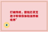 打破传统，德铭芯灵芝孢子粉带你体验滋养新境界”