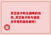 灵芝孢子粉兑酒喝的功效_灵芝孢子粉与酒混合饮用的益处解析)