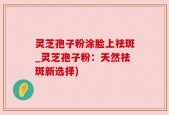 灵芝孢子粉涂脸上祛斑_灵芝孢子粉：天然祛斑新选择)