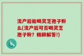 流产后能喝灵芝孢子粉么(流产后可否喝灵芝孢子粉？精辟解答!)