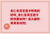 余仁生灵芝孢子粉真的好吗_余仁生灵芝孢子粉效果如何？深入解析其真实功效)