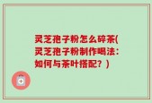 灵芝孢子粉怎么碎茶(灵芝孢子粉制作喝法：如何与茶叶搭配？)