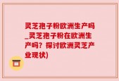 灵芝孢子粉欧洲生产吗_灵芝孢子粉在欧洲生产吗？探讨欧洲灵芝产业现状)