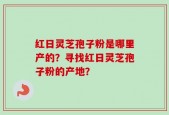 红日灵芝孢子粉是哪里产的？寻找红日灵芝孢子粉的产地？