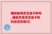 睡前能喝灵芝孢子粉吗_睡前饮用灵芝孢子粉的适宜性探讨)