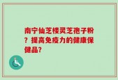南宁仙芝楼灵芝孢子粉？提高免疫力的健康保健品？