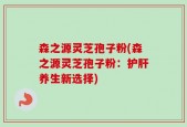 森之源灵芝孢子粉(森之源灵芝孢子粉：护肝养生新选择)