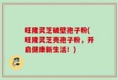 旺隆灵芝破壁孢子粉(旺隆灵芝壳孢子粉，开启健康新生活！)