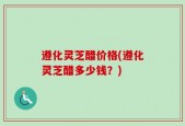 遵化灵芝醋价格(遵化灵芝醋多少钱？)