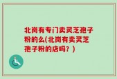北岗有专门卖灵芝孢子粉的么(北岗有卖灵芝孢子粉的店吗？)