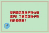 蔡同德灵芝孢子粉价格查询？了解灵芝孢子粉的价格信息？