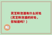 灵芝粉泡酒有什么好处(灵芝粉泡酒的好处，你知道吗？)