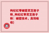 枸杞红枣破壁灵芝孢子粉_枸杞红枣灵芝孢子粉：破壁技术，高效吸收)