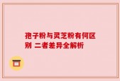 孢子粉与灵芝粉有何区别 二者差异全解析