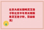 北京大叔长期喝灵芝孢子粉北京中年男长期服用灵芝孢子粉，获益匪浅)
