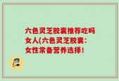 六色灵芝胶囊推荐吃吗女人(六色灵芝胶囊：女性常备营养选择！