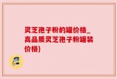 灵芝孢子粉的罐价格_高品质灵芝孢子粉罐装价格)