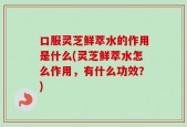 口服灵芝鲜萃水的作用是什么(灵芝鲜萃水怎么作用，有什么功效？)