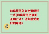 珍珠灵芝怎么泡酒喝好一点(珍珠灵芝泡酒的正确方法：让你感受更好的味道)
