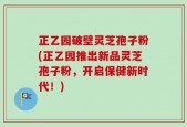 正乙园破壁灵芝孢子粉(正乙园推出新品灵芝孢子粉，开启保健新时代！)