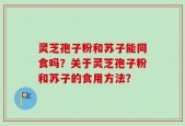 灵芝孢子粉和苏子能同食吗？关于灵芝孢子粉和苏子的食用方法？