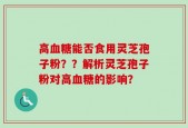 高血糖能否食用灵芝孢子粉？？解析灵芝孢子粉对高血糖的影响？