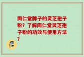 同仁堂牌子的灵芝孢子粉？了解同仁堂灵芝孢子粉的功效与使用方法？