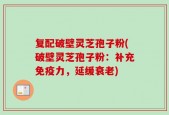复配破壁灵芝孢子粉(破壁灵芝孢子粉：补充免疫力，延缓衰老)
