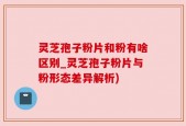 灵芝孢子粉片和粉有啥区别_灵芝孢子粉片与粉形态差异解析)