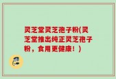 灵芝堂灵芝孢子粉(灵芝堂推出纯正灵芝孢子粉，食用更健康！)