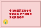 中信破壁灵芝孢子粉 营养丰富 助力健康养生的优质选择