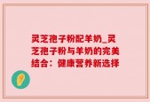 灵芝孢子粉配羊奶_灵芝孢子粉与羊奶的完美结合：健康营养新选择