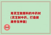 用灵芝做原料的中药材(灵芝制中药，打造健康养生神器)