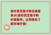 素珍灵芝孢子粉价格是多少(素珍灵芝孢子粉价格查询，让你轻松了解市场行情)