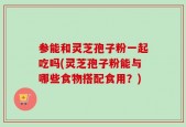 参能和灵芝孢子粉一起吃吗(灵芝孢子粉能与哪些食物搭配食用？)