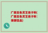 广西百色灵芝孢子粉(广西百色灵芝孢子粉：保健佳品)
