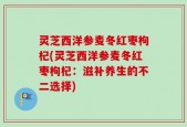 灵芝西洋参麦冬红枣枸杞(灵芝西洋参麦冬红枣枸杞：滋补养生的不二选择)