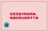 吃灵芝孢子粉和天麻，味道好到让你停不下来