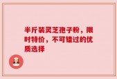 半斤装灵芝孢子粉，限时特价，不可错过的优质选择