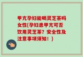 甲亢孕妇能喝灵芝茶吗女性(孕妇患甲亢可否饮用灵芝茶？安全性及注意事项须知！)