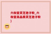 六和堂灵芝孢子粉_六和堂高品质灵芝孢子粉)